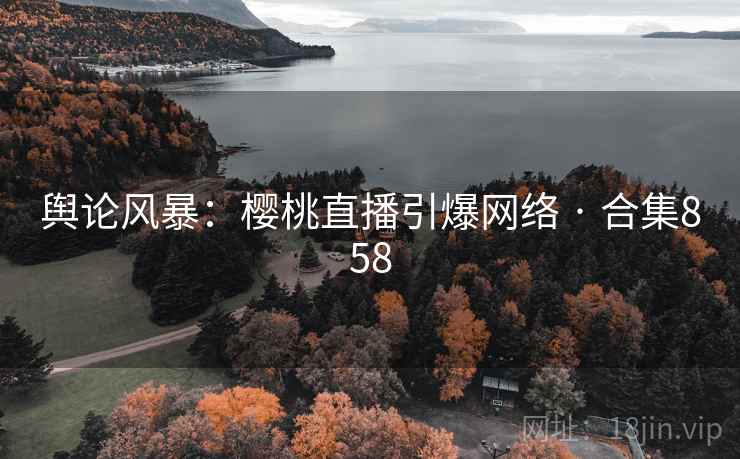 舆论风暴：樱桃直播引爆网络 · 合集858