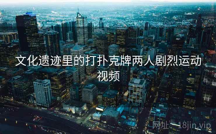 文化遗迹里的打扑克牌两人剧烈运动视频 文化遗迹里的打扑克牌两人剧烈运动视频