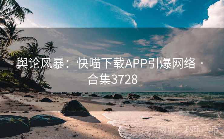 舆论风暴：快喵下载APP引爆网络 · 合集3728